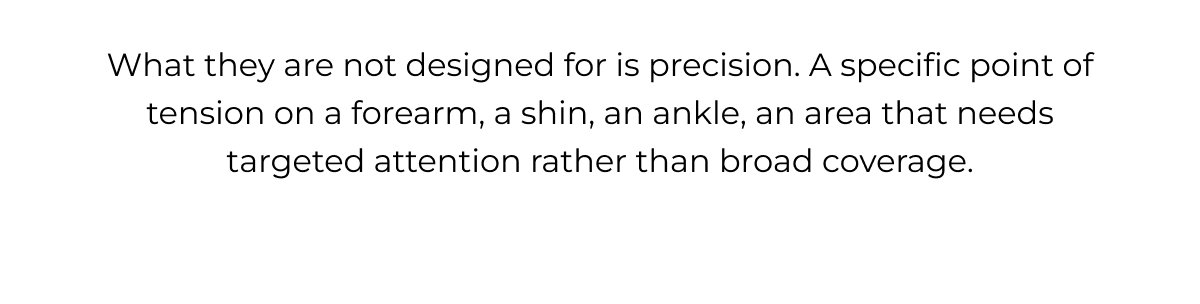 What they are not designed for is precision. A specific point of tension on a forearm, a shin, an ankle, an area that needs targeted attention rather than broad coverage.
