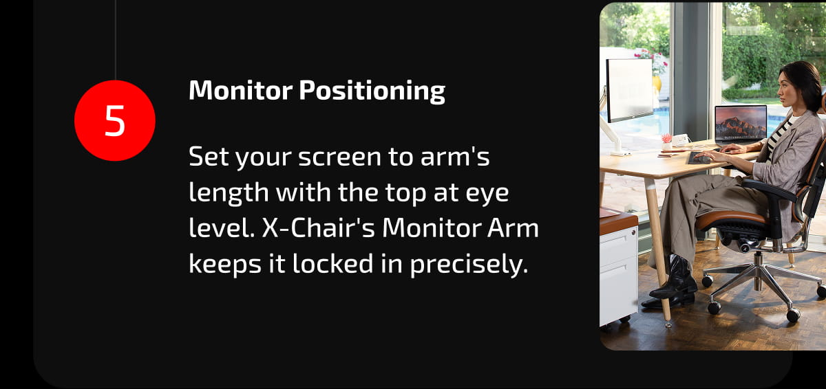 5. Monitor Positioning  Set your screen to arm's length with the top at eye level. X-Chair's Monitor Arm keeps it locked in precisely.