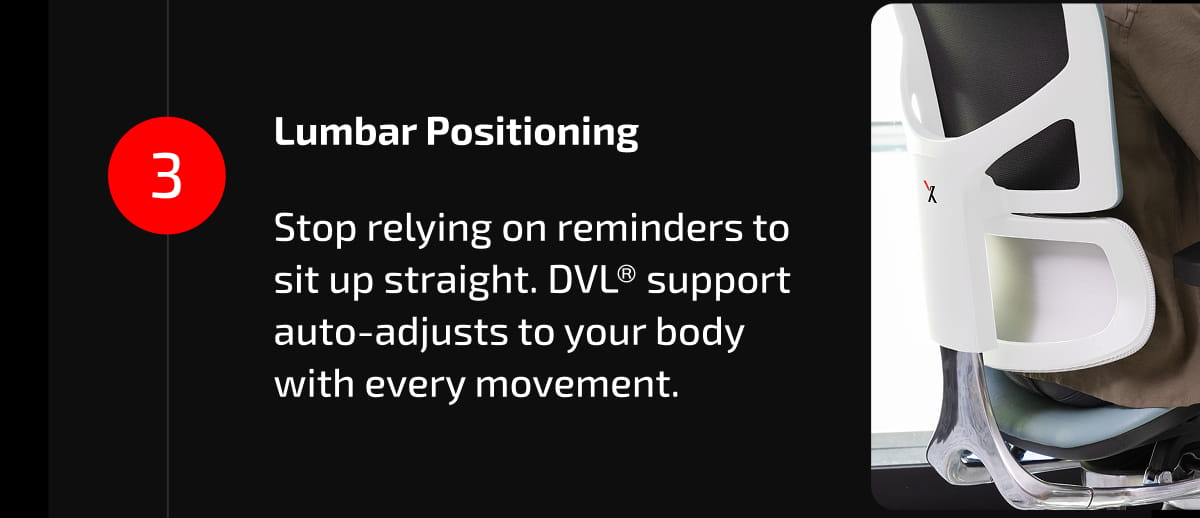 3. Lumbar Positioning  Stop relying on reminders to sit up straight. DVL® support auto-adjusts to your body with every movement.
