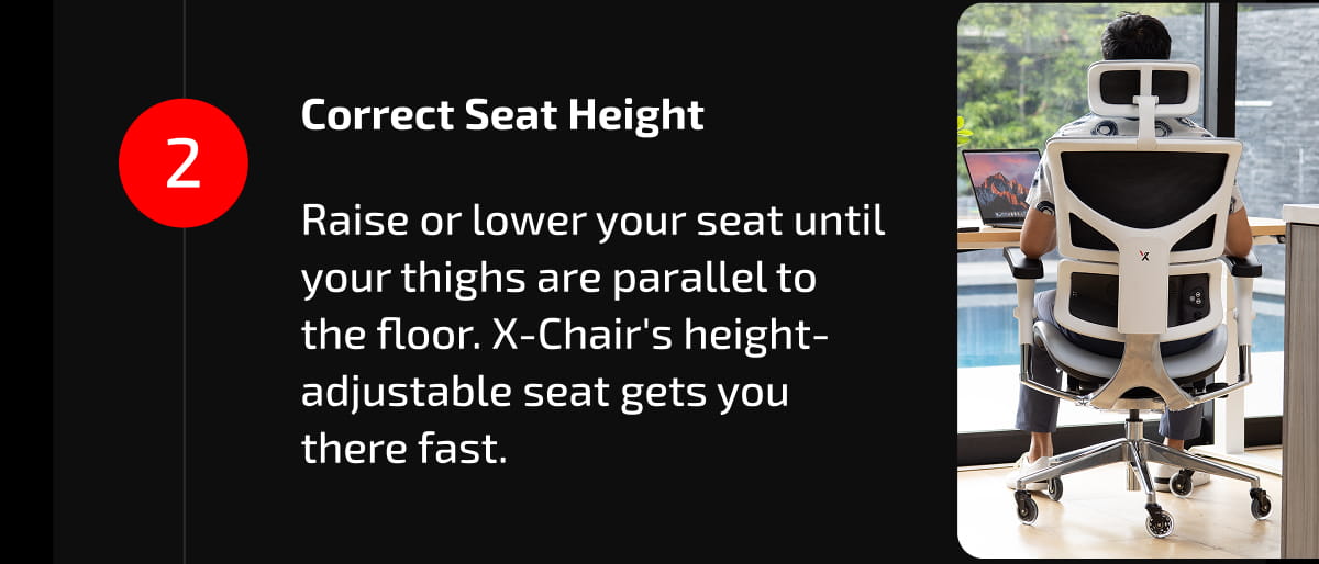 2. Correct Seat Height  Raise or lower your seat until your thighs are parallel to the floor. X-Chair's height-adjustable seat gets you there fast.