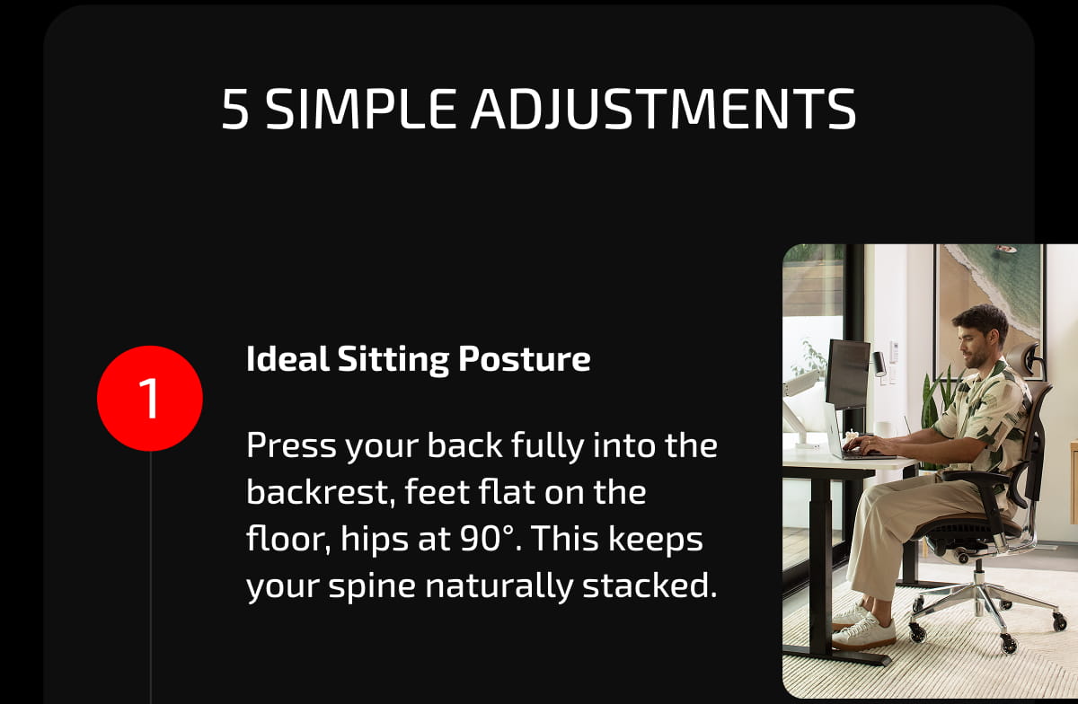 5 Simple Adjustments. 1. Ideal Sitting Posture. Press your back fully into the backrest, feet flat on the floor, hips at 90°. This keeps your spine naturally stacked.
