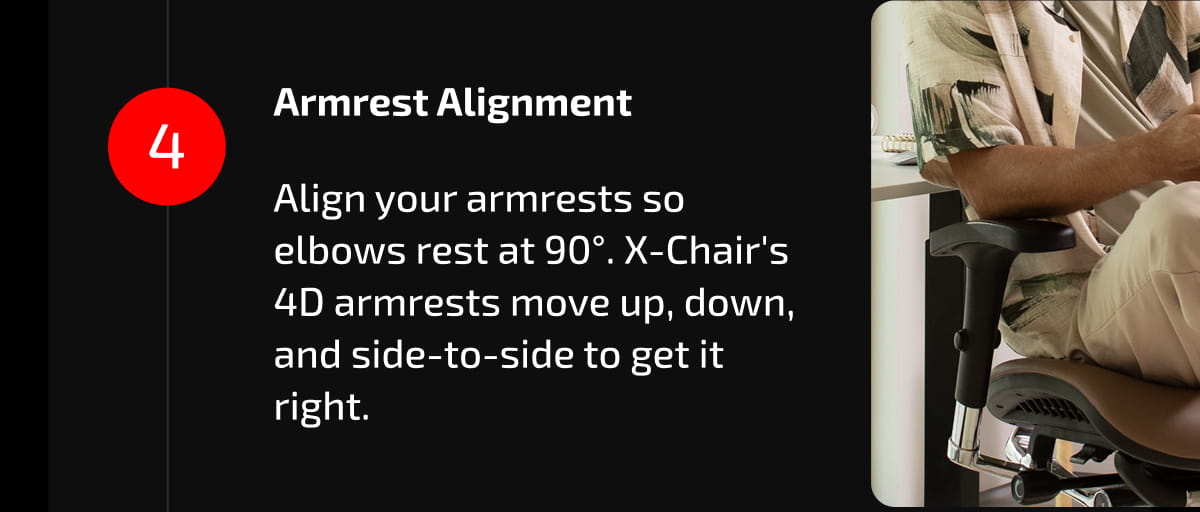 4. Armrest Alignment  Align your armrests so elbows rest at 90°. X-Chair's 4D armrests move up, down, and side-to-side to get it right.