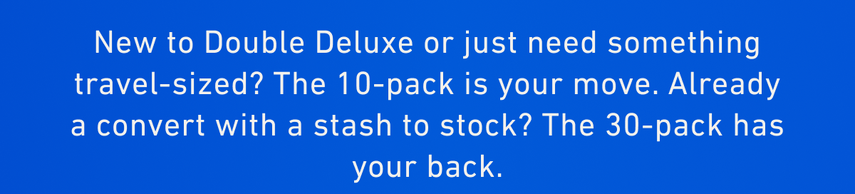  New to Double Deluxe or just need something travel-sized? The 10-pack is your move. Already a convert with a stash to stock? The 30-pack has your back.