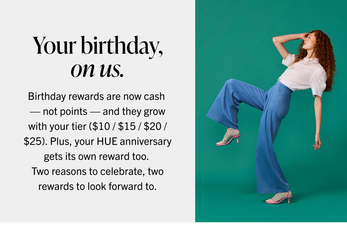 Your birthday, on us. Birthday rewards are now cash — not points — and they grow with your tier ($10 / $15 / $20 / $25). Plus, your HUE anniversary gets its own reward too. Two reasons to celebrate, two rewards to look forward to.