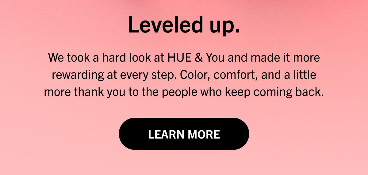 Leveled up. We took a hard look at HUE & You and made it more rewarding at every step. Color, comfort, and a little more thank you to the people who keep coming back. LEARN MORE