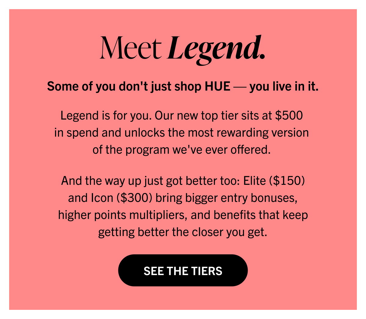 Meet Legend. Some of you don't just shop HUE — you live in it. Legend is for you. Our new top tier sits at $500 in spend and unlocks the most rewarding version of the program we've ever offered.   And the way up just got better too: Elite ($150) and Icon ($300) bring bigger entry bonuses, higher points multipliers, and benefits that keep getting better the closer you get. See the Tiers 