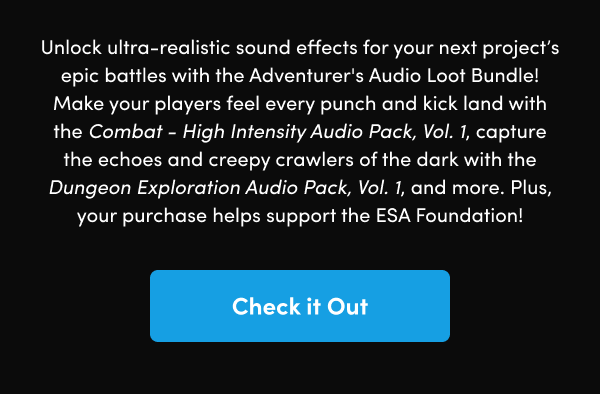Make your players feel every punch and kick land with the Combat - High Intensity Audio Pack, Vol. 1, capture the echoes and creepy crawlers of the dark with the Dungeon Exploration Audio Pack, Vol. 1, and more. Plus, your purchase helps support the ESA Foundation!