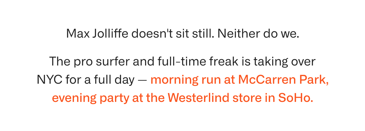 Max Jolliffe doesn't sit still. Neither do we. The pro surfer and full-time freak is taking over NYC for a full day — morning run at McCarren Park, evening party at the Westerlind store in SoHo. Two events, one day, one crew.