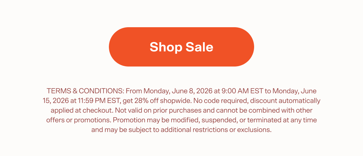 Shop Sale TERMS & CONDITIONS: From Monday, June 8, 2026 at 9:00 AM EST to Monday, June 15, 2026 at 11:59 PM EST, get 28% off shopwide. No code required, discount automatically applied at checkout. Not valid on prior purchases and cannot be combined with other offers or promotions. Promotion may be modified, suspended, or terminated at any time and may be subject to additional restrictions or exclusions.