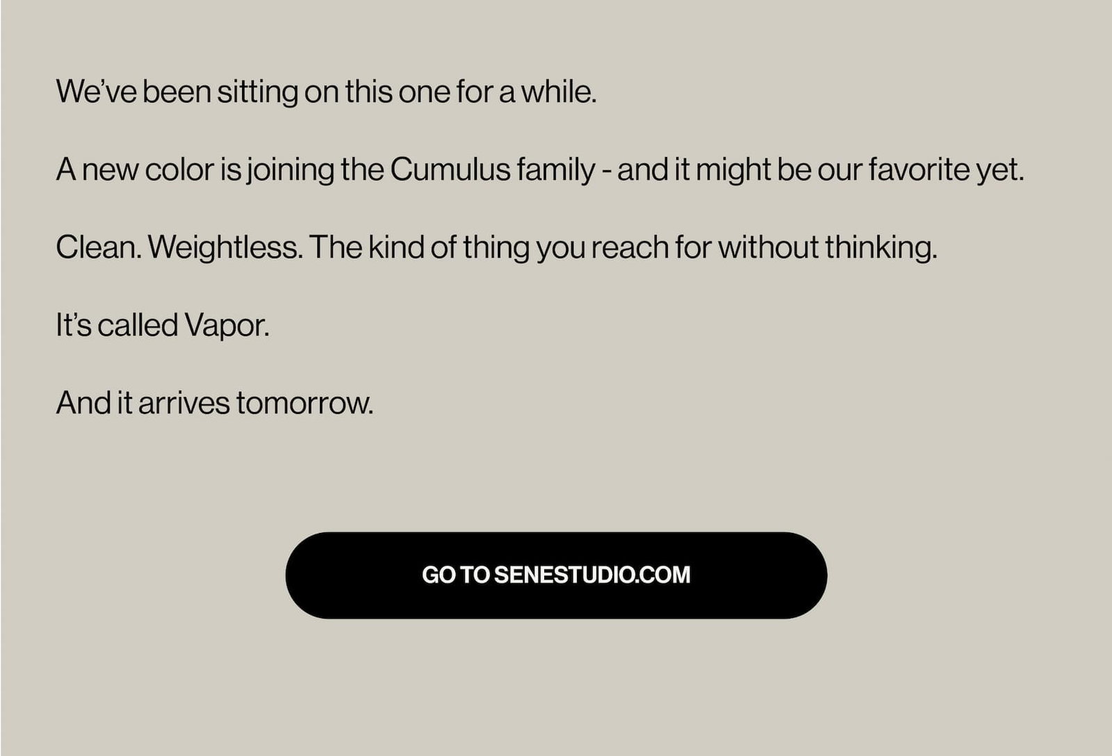 We’ve been sitting on this one for a while.  A new color is joining the Cumulus family - and it might be our favorite yet.   Clean. Weightless. The kind of thing you reach for without thinking.  It’s called Vapor.  And it arrives tomorrow.