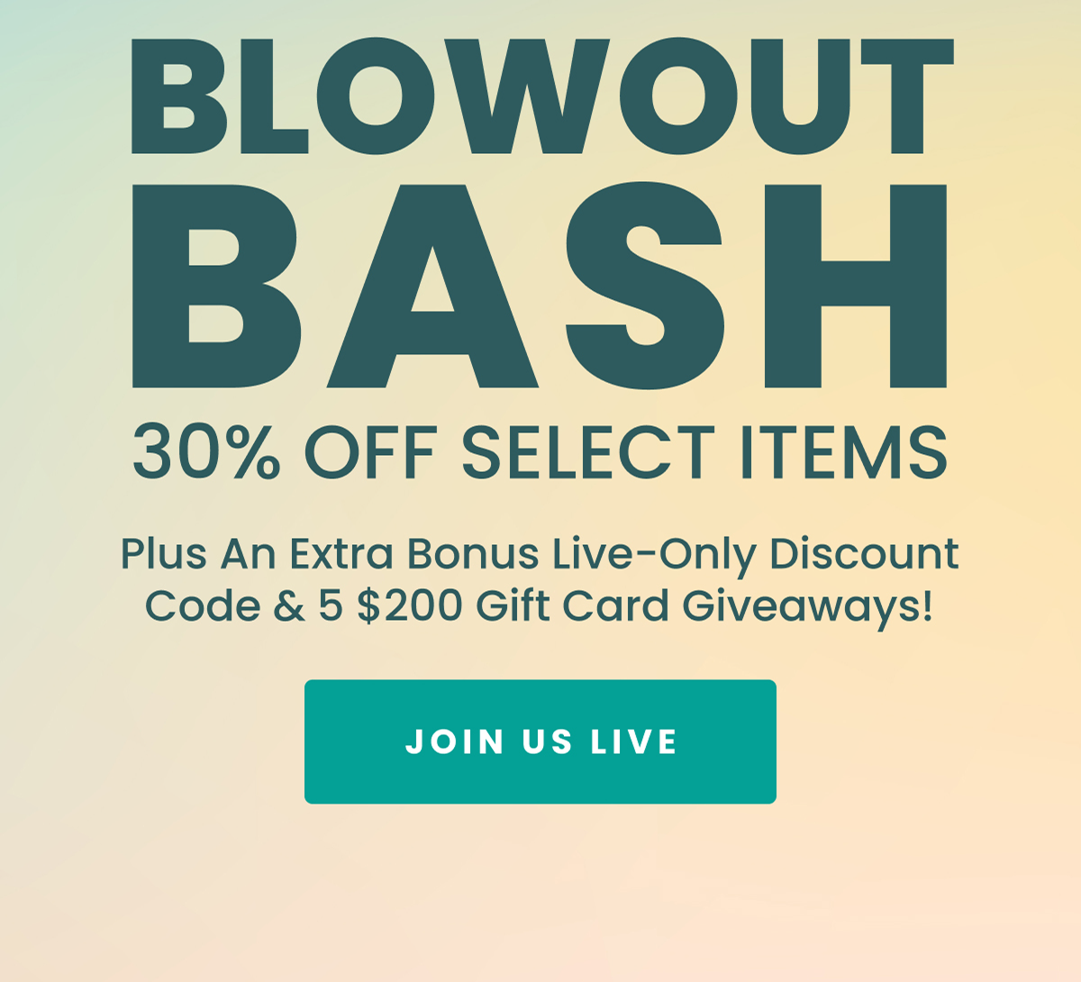BLOWOUT BASH 30% OFF SELECT ITEMS Plus An Extra Bonus Live-Only Discount Code & 5 $200 Gift Card Giveaways! JOIN US LIVE