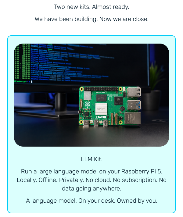LLM Kit. Run a large language model on your Raspberry Pi 5. Locally. Offline. Privately. No cloud. No subscription. No data going anywhere. A language model. On your desk. Owned by you.
