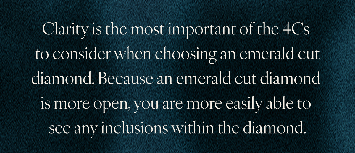 Clarity is the most important of the 4Cs to consider when choosing an emerald cut diamond. Because an emerald cut diamond is more open, you are more easily able to see any inclusions within the diamond.