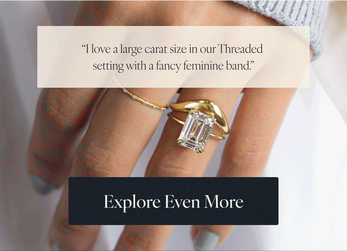 "I love a large carat size in our Threaded setting with a fancy feminine band." "Stanza set E/W with an emerald cut: love this for a modern design." "I love emerald cut in a modern setting like Formation because the wide bezel of metal matches the long wide facets of the emerald cut." Explore Even More