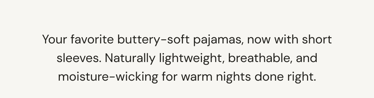 Your favorite buttery-soft pajamas, now with short sleeves. Naturally lightweight, breathable, and moisture-wicking for warm nights done right.