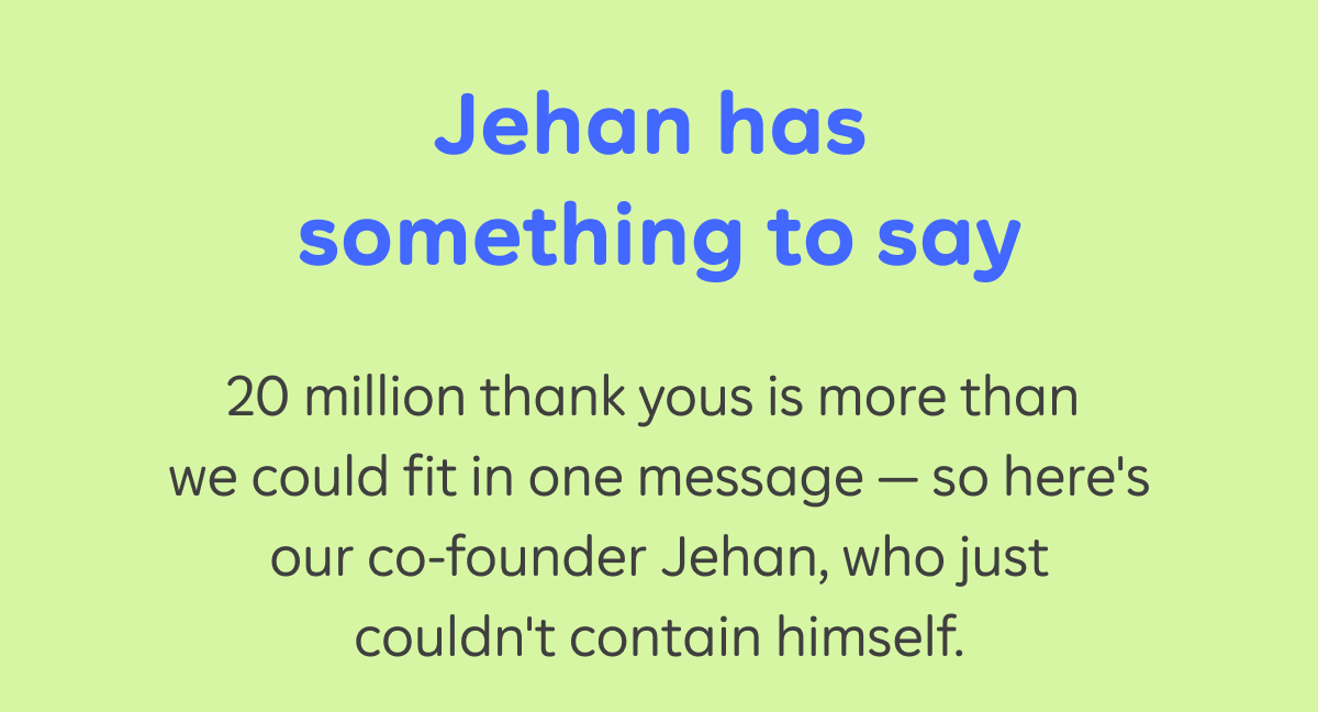 Jehan has something to say 20 million thank yous is more than we could fit in one message - so here's our co-founder Jehan, who just couldn't contain himself.