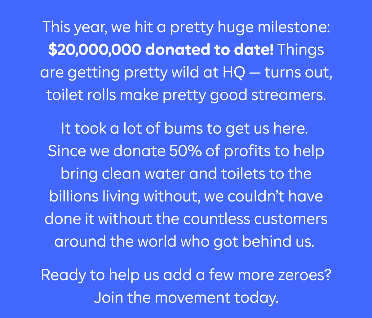 This year, we hit a pretty huge milestone: $20,000,000 donated to date! Things are getting pretty wild at HQ - turns out, toilet rolls make pretty good streamers.  It took a lot of bums to get us here. Since we donate 50% of profits to help bring clean water and toilets to the billions living without, we couldn't have done it without the countless customers around the world who got behind us.  Ready to help us add a few more zeroes? Join the movement today. 