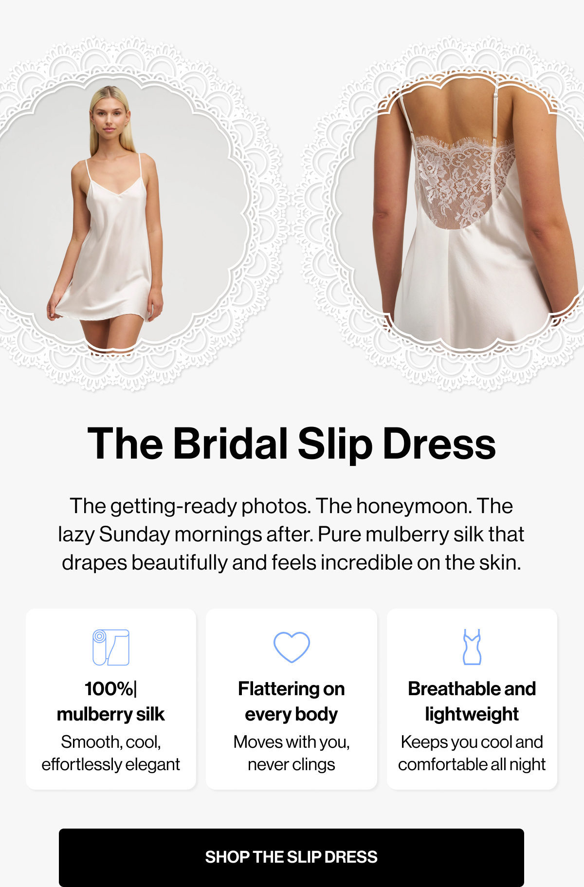 The Bridal Slip Dress | The getting-ready photos. The honeymoon. The lazy Sunday mornings after. Pure mulberry silk that drapes beautifully and feels incredible on the skin. | 100%| mulberry silk | Flattering on every body | Breathable and lightweight | Smooth, cool, effortlessly elegant | Moves with you, never clings | Keeps you cool and comfortable all night | SHOP THE SLIP DRESS