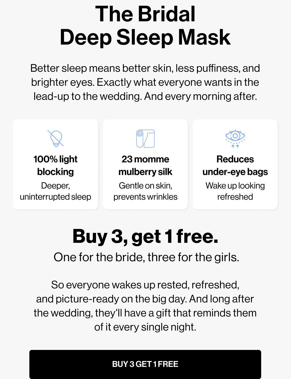 The Bridal Deep Sleep Mask | Better sleep means better skin, less puffiness, and brighter eyes. Exactly what everyone wants in the lead-up to the wedding. And every morning after. | 100% light blocking | 23 momme mulberry silk | Reduces under-eye bags | Deeper, uninterrupted sleep | Gentle on skin, prevents wrinkles | Wake up looking refreshed | Buy 3, get 1 free. | One for the bride, three for the girls. | So everyone wakes up rested, refreshed, and picture-ready on the big day. And long after the wedding, they'll have a gift that reminds them of it every single night. | BUY 3 GET 1 FREE