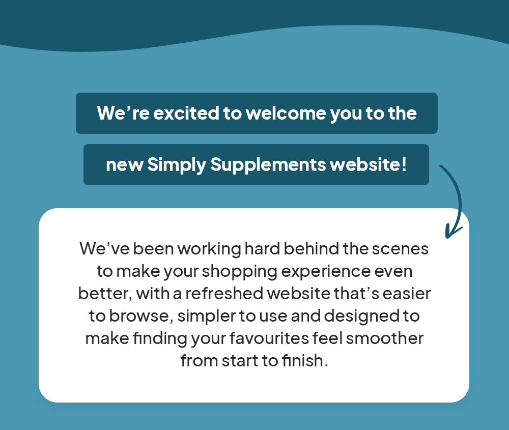 We’re excited to welcome you to the new Simply Supplements website.  We’ve been working hard behind the scenes to make your shopping experience even better, with a refreshed website that’s easier to browse, simpler to use and designed to make finding your favourites feel smoother from start to finish.