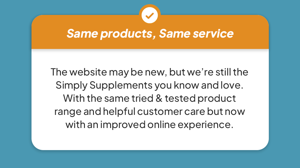 Same products, same service - The website may be new, but we’re still the Simply Supplements you know and love. With the same tried & tested product range and helpful customer care but now with an improved online experience