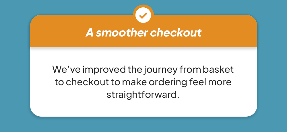 A smoother checkout - We’ve improved the journey from basket to checkout to make ordering feel more straightforward.