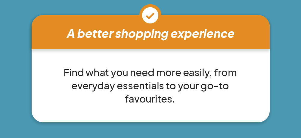 - A better shopping experience - Find what you need more easily, from everyday essentials to your go-to favourites.