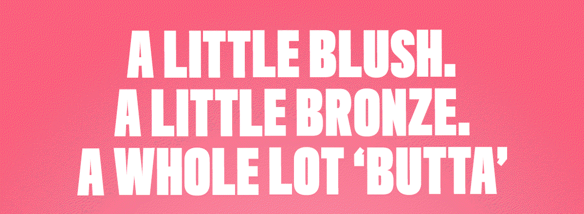 A LITTLE BLUSH. A LITTLE BRONZER. A WHOLE LOT 'BUTTA'