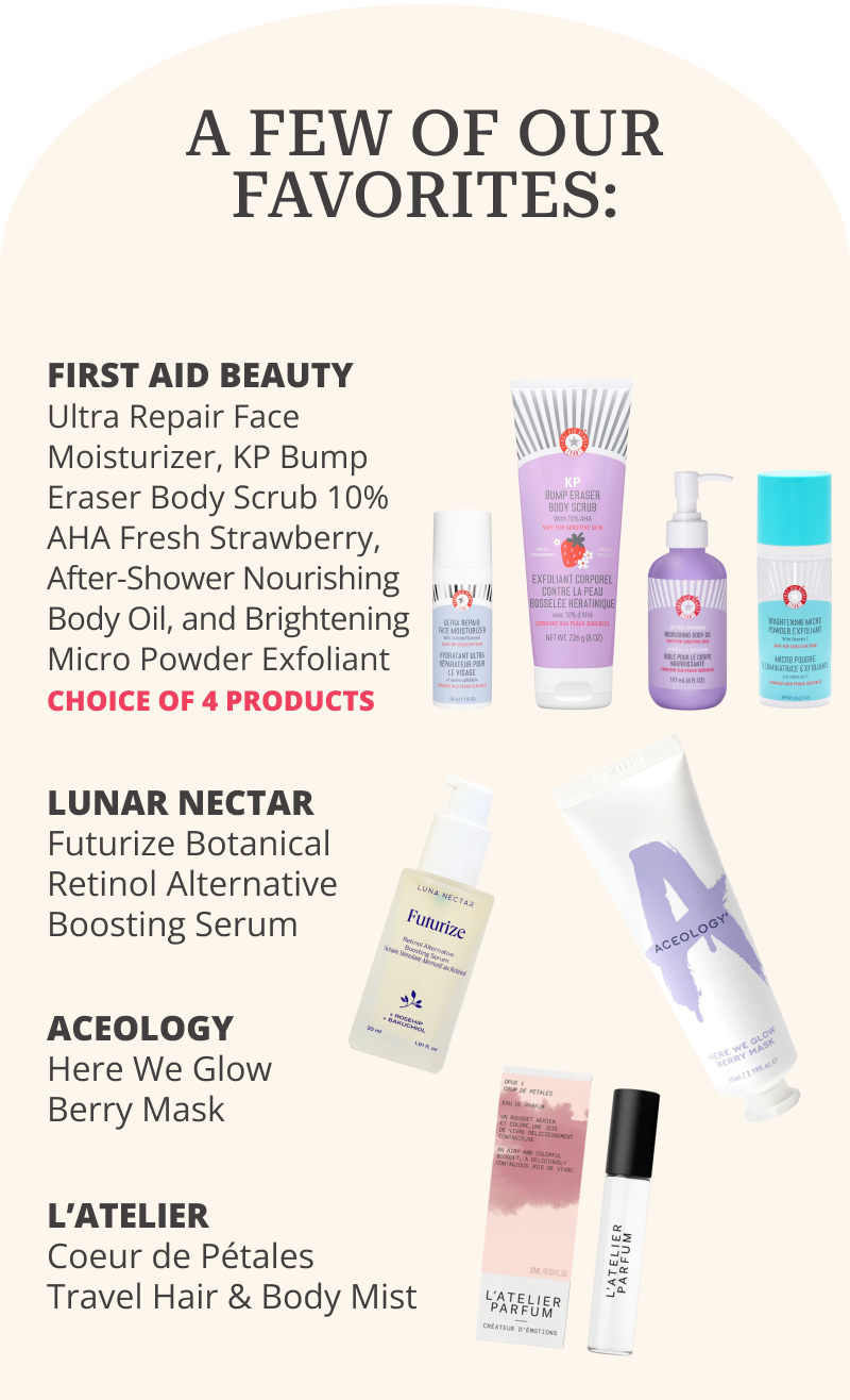 A FEW OF OUR FAVORITES: First aid Beauty: Ultra Repair Face Moisturizer, KP Bump Eraser Body Scrub 10% AHA Fresh Strawberry, After-Shower Nourishing Body Oil, and Brightening Micro Powder Exfoliant. CHOICE OF 4 PRODUCTS | Luna Nectar: Futurize Botanical Retinol Alternative Boosting Serum | Aceology: Here We Glow Berry Mask | L’Atelier: Coeur de Pétales Travel Hair & Body Mist