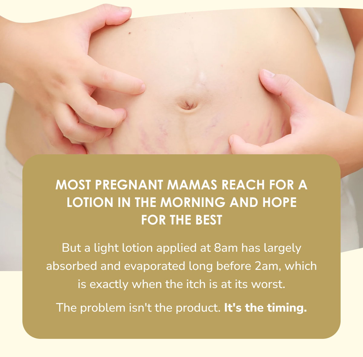 Most pregnant mamas reach for a lotion in the morning and hope for the best. But a light lotion applied at 8am has largely absorbed and evaporated long before 2am, which is exactly when the itch is at its worst.  The problem isn't the product. It's the timing.