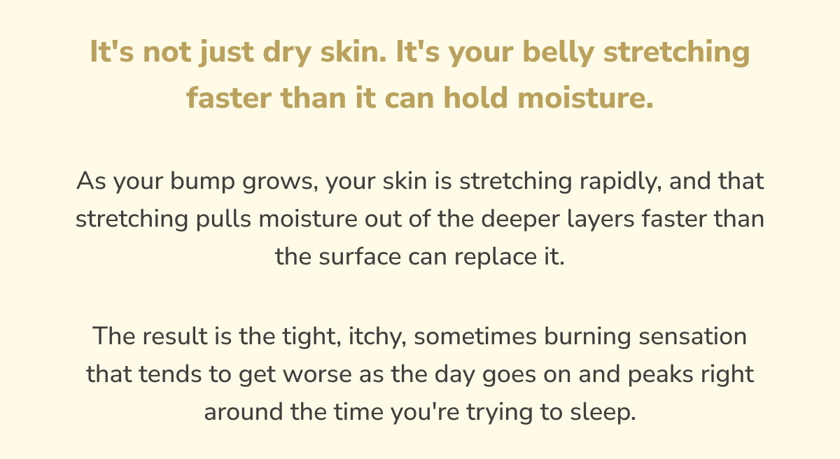 It's not just dry skin. It's your belly stretching faster than it can hold moisture.  As your bump grows, your skin is stretching rapidly, and that stretching pulls moisture out of the deeper layers faster than the surface can replace it. The result is the tight, itchy, sometimes burning sensation that tends to get worse as the day goes on and peaks right around the time you're trying to sleep.