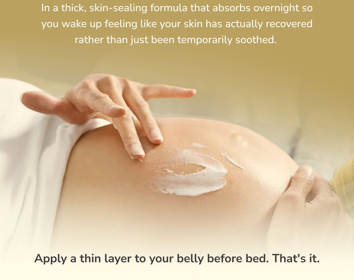 In a thick, skin-sealing formula that absorbs overnight so you wake up feeling like your skin has actually recovered rather than just been temporarily soothed.  Apply a thin layer to your belly before bed. That's it.