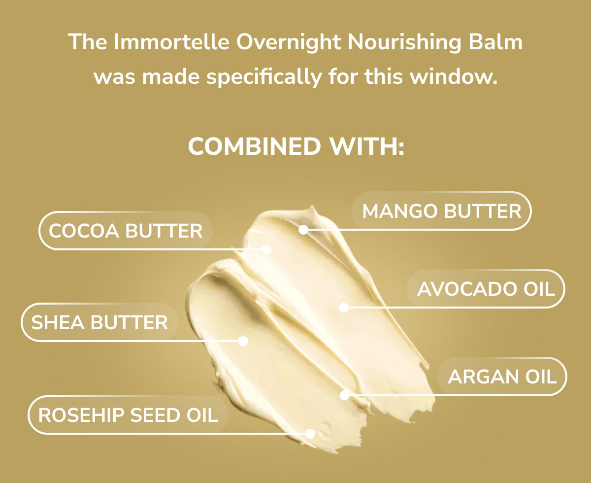 The Immortelle Overnight Nourishing Balm was made specifically for this window. Mango butter, shea butter, cocoa butter, avocado oil and rosehip seed oil
