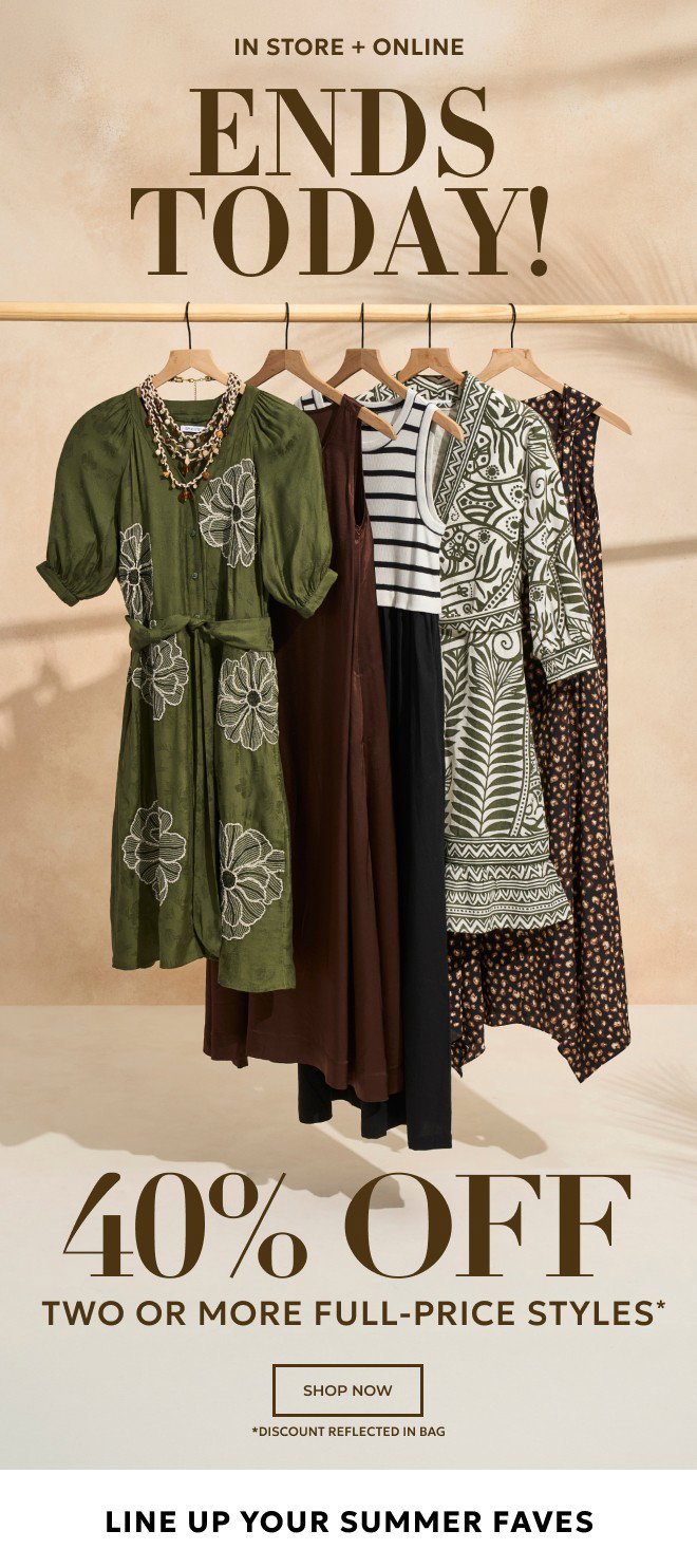 IN STORE + ONLINE ENDS TODAY! 40% OFF TWO OR MORE FULL-PRICE STYLES* SHOP NOW. *DISCOUNT REFLECTED IN BAG.