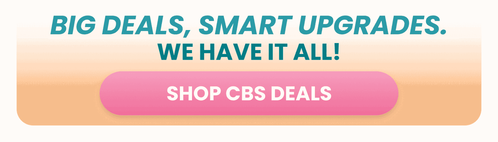 BIG DEALS, SMART UPGRADES. SHOP CBS DEALS