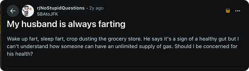 My husband is always farting. Wake up fart, sleep fart, crop dusting the grocery store. He says it's a sign of a healthy gut I can't understand how someone can have an unlimited supply of gas. Should I be concerned for his health? 
