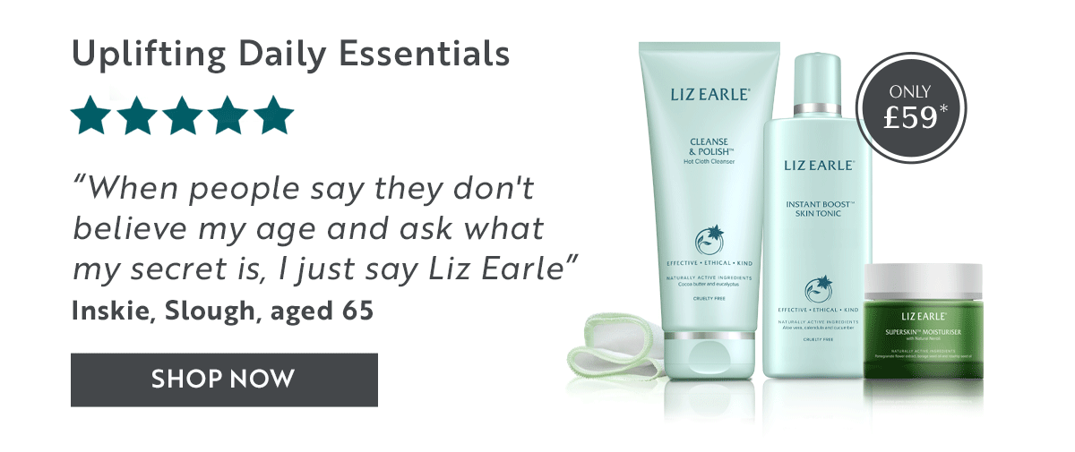 Uplifting Daily Essentials    “When people say they don't believe my age and ask what my secret is, I just say Liz Earle”  Inskie, Slough, aged 65 SHOP NOW
