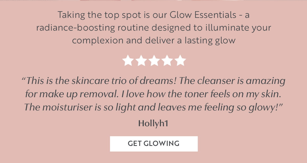 Taking the top spot is our Glow Essentials - a radiance-boosting routine designed to illuminate your complexion and deliver a lasting glow 
“This is the skincare trio of dreams! The cleanser is amazing for make up removal. I love how the toner feels on my skin. The moisturiser is so light and leaves me feeling so glowy!”
Hollyh1 
GET GLOWING 