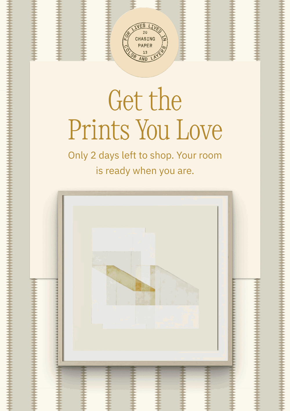 Get the Prints You Love Only 2 days left to shop. Your room is ready when you are.