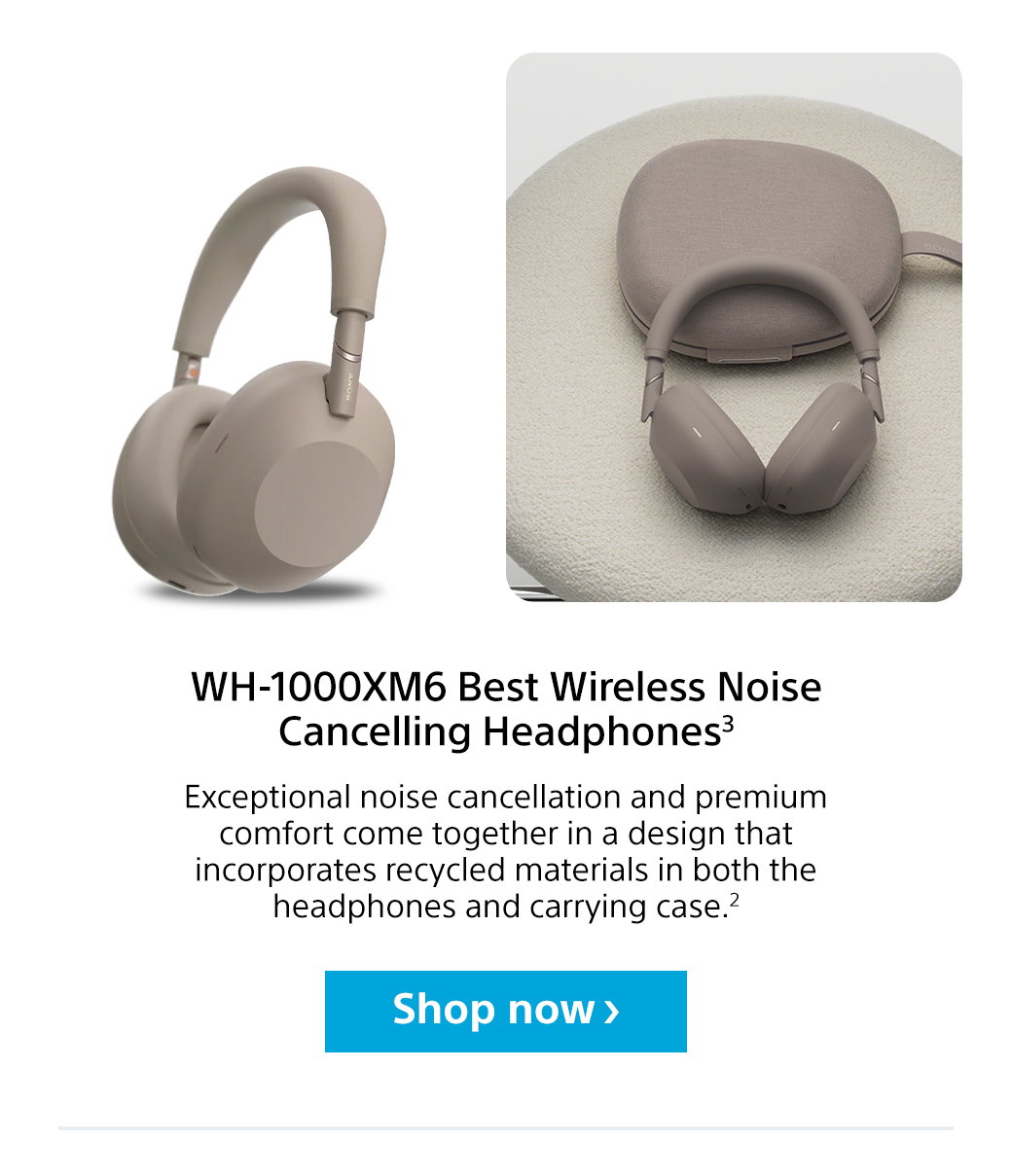 WH-1000XM6 Best Wireless Noise Cancelling Headphones2 | Exceptional noise cancellation and premium comfort come together in a design that incorporates recycled materials in both the headphones and carrying case.2 Shop now