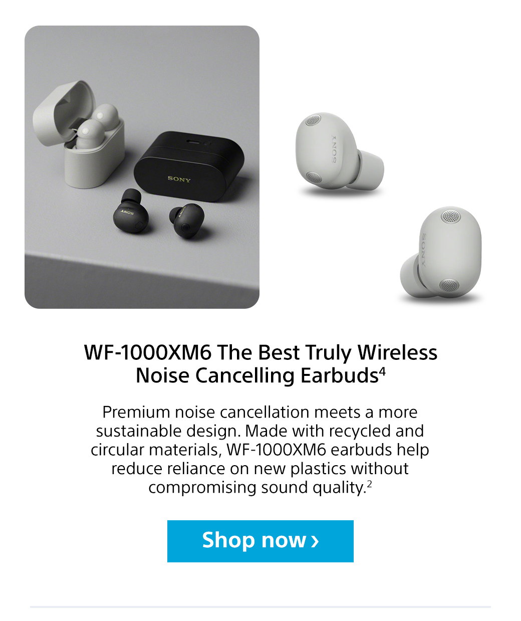 WF-1000XM6 The Best Truly Wireless Noise Cancelling Earbuds3 | Premium noise cancellation meets a more sustainable design. Made with recycled and circular materials, WF-1000XM6 earbuds help reduce reliance on new plastics without compromising sound quality.2 Shop now