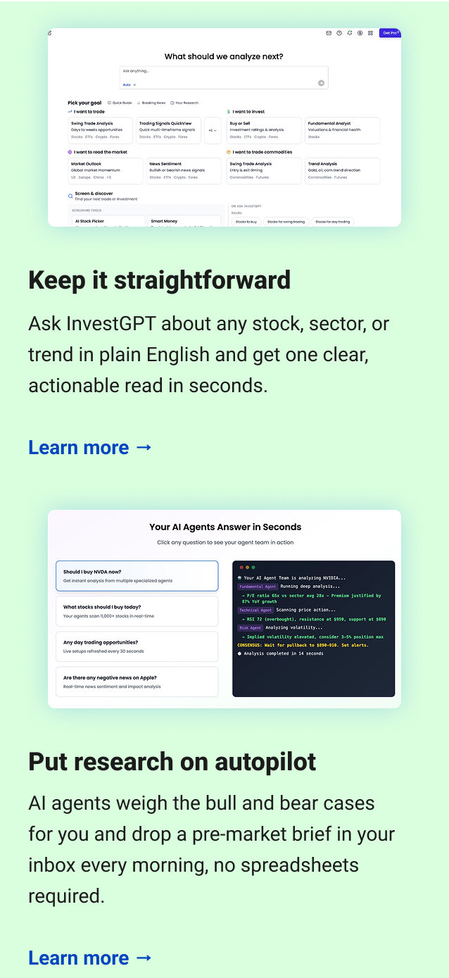  Keep it straightforward Ask InvestGPT about any stock, sector, or trend in plain English and get one clear, actionable read in seconds. Learn more → Put research on autopilot AI agents weigh the bull and bear cases for you and drop a pre-market brief in your inbox every morning, no spreadsheets required. Learn more →