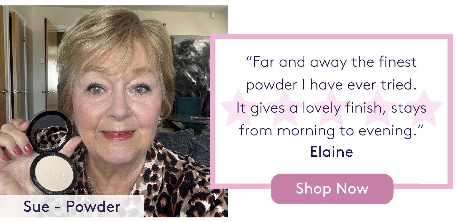 "Far and away the finest powder I have ever tried. It gives a lovely finish, stays from morning to evening." Elaine