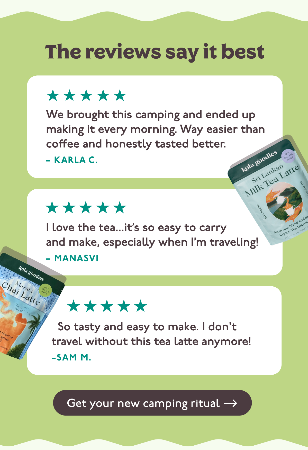 The reviews say it best... "We brought this camping and ended up making it every morning. Way easier than coffee and honestly tasted better." –Karla C. "I love the tea...it’s so easy to carry and make, especially when I’m traveling! –Manasvi  "So tasty and easy to make. I don't travel without this tea latte anymore!" –Sam M.