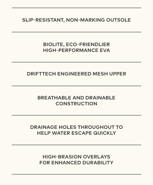 Slip Resistant | Non-marking Outsole | BioLite, Eco-friendlier High performance EVA | DriftTech Engineered Mesh Upper | Breathable and drainable construction | Drainage holes throughout to help water escape quickly | High-brasion overlays for enhanced durability
