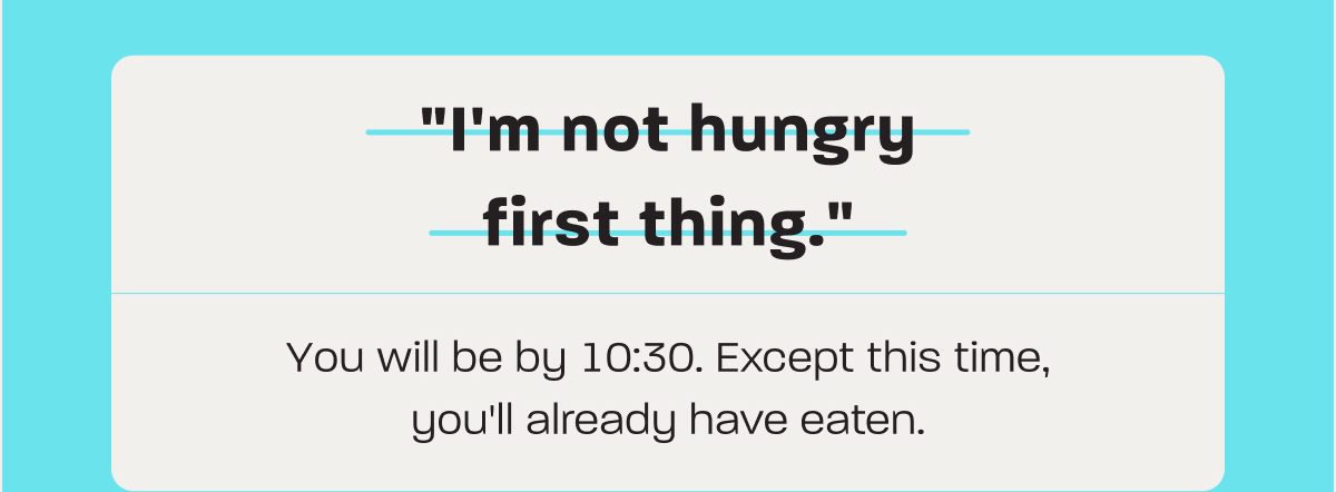 "I'm not hungry first thing." You will be by 10:30. Except this time, you'll already have eaten.