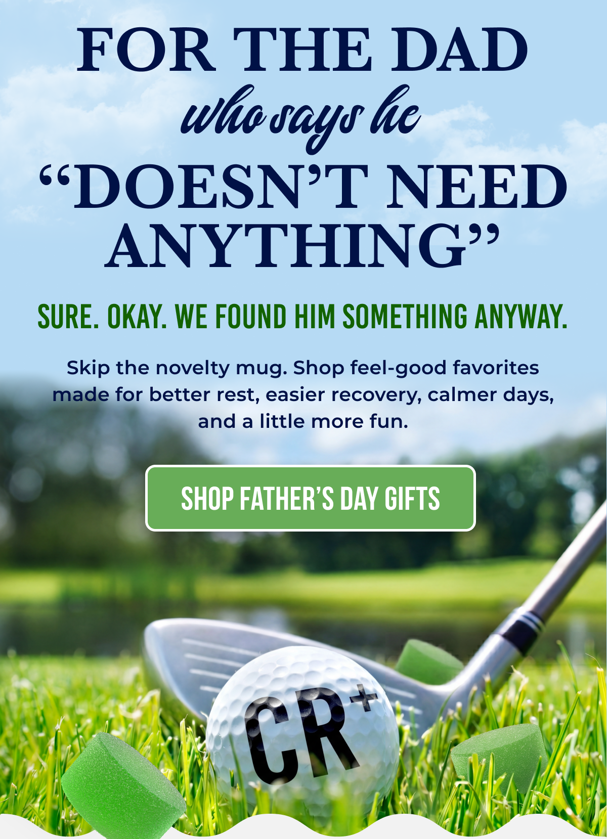 For The Dad  “Doesn’t Need Anything” Sure. Okay. We found him something anyway. Skip the novelty mug. Shop feel-good favorites made for better rest, easier recovery, calmer days, and a little more fun.