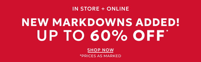 IN STORE + ONLINE NEW MARKDOWNS ADDED! UP TO 60% OFF* SHOP NOW. * PRICES AS MARKED.