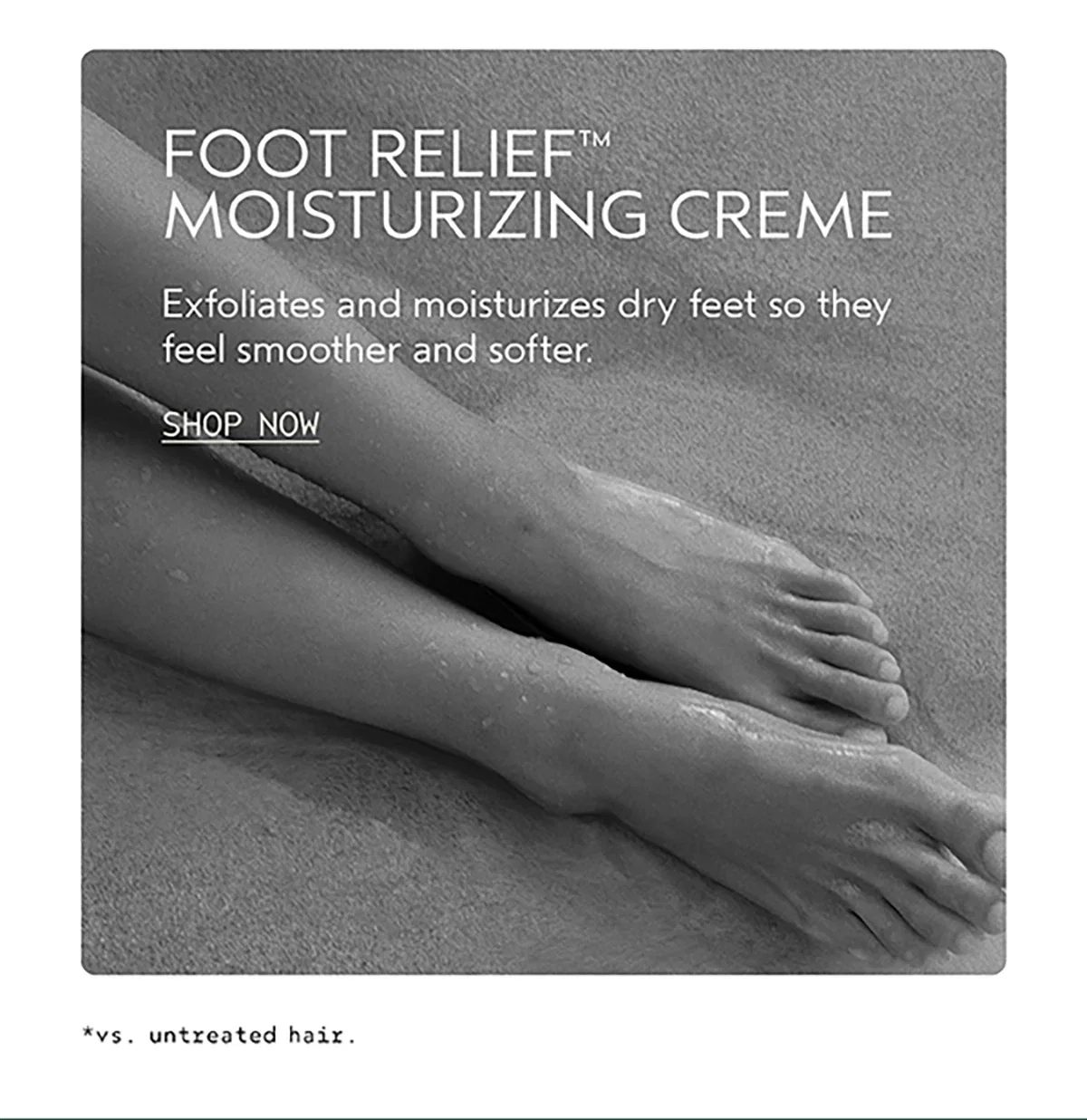 FOOT RELIEF™ MOISTURIZING CREME | Exfoliates and moisturizes dry feet so they feel smoother and softer. | SHOP NOW | *vs. untreated hair.
