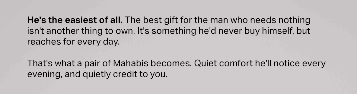 He's the easiest of all. The best gift for the man who needs nothing isn't another thing to own. It's something he'd never buy himself, but reaches for every day.  That's what a pair of Mahabis becomes. Quiet comfort he'll notice every evening, and quietly credit to you.
